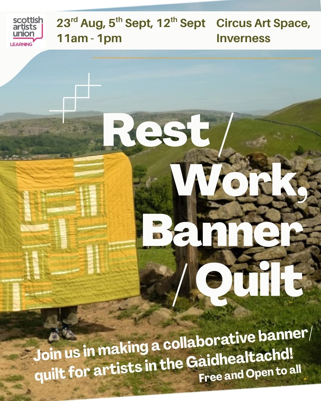An image with text and a photograph of a yellow and green quilt being held up in the countryside next to a dry stone wall. Text reads: Scottish artists union learning. 23rd Aug, 5th Sept, 12th Sept, 11am - 1pm, Circus Art Space, Inverness. Rest/Work, Banner/Quilt. Join us in making a collaborative banner quilt for artists in the Gàidhealtachd! Free and Open to all