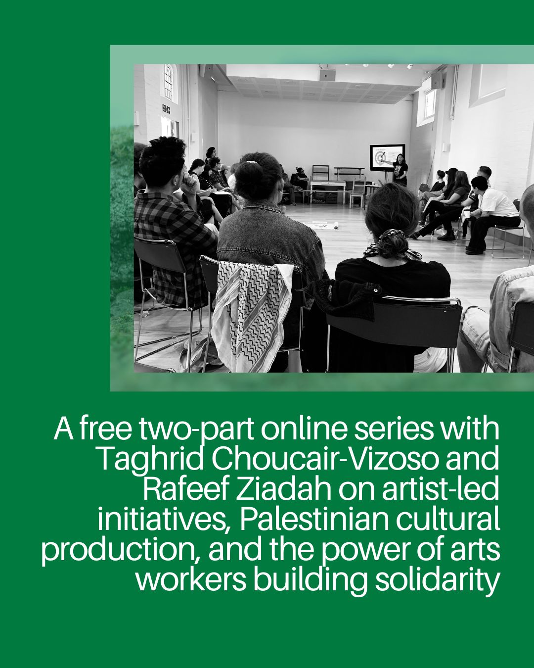 A green image with text and a photo of people sitting in a circle listening to someone giving a talk. One of the participants has a keffiyeh over the back of their chair. The text on the image reads A free two-part online series with Taghrid Choucair-Vizoso and Rafeef Ziadah on artist-led initiatives, Palestinian cultural production, and the power of arts workers building solidarity