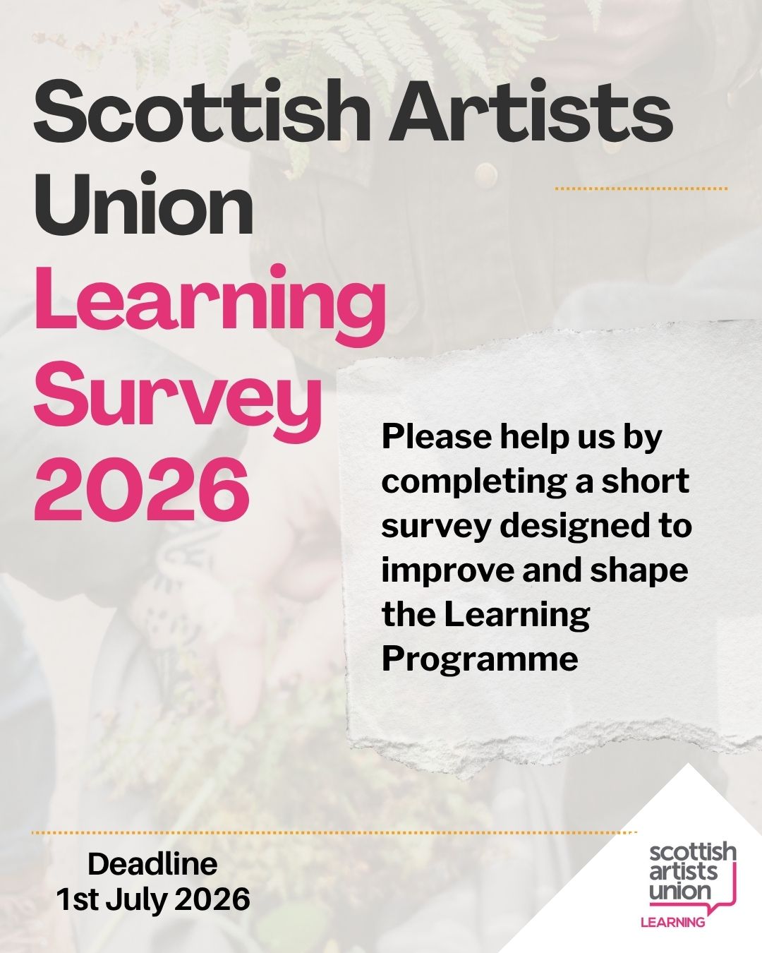 A poster with mostly text and a faded image of people taking plants out of a bag in the background. Text reads, Scottish Artsits Union Learning Survey 2026. Please help us by completing a short survey designed to improve and shape the Learning Programme. Scottish Artsits Union Learning